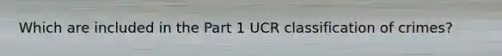 Which are included in the Part 1 UCR classification of crimes?