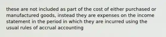 these are not included as part of the cost of either purchased or manufactured goods, instead they are expenses on the income statement in the period in which they are incurred using the usual rules of accrual accounting