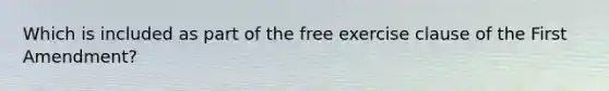 Which is included as part of the free exercise clause of the First Amendment?