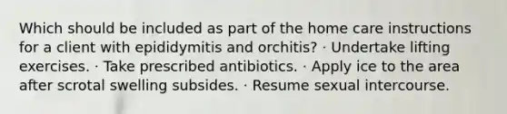 Which should be included as part of the home care instructions for a client with epididymitis and orchitis? · Undertake lifting exercises. · Take prescribed antibiotics. · Apply ice to the area after scrotal swelling subsides. · Resume sexual intercourse.