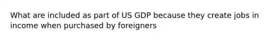 What are included as part of US GDP because they create jobs in income when purchased by foreigners