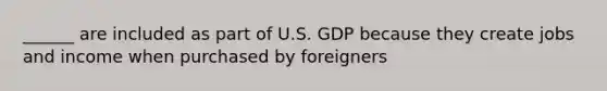 ______ are included as part of U.S. GDP because they create jobs and income when purchased by foreigners