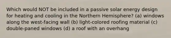 Which would NOT be included in a passive solar energy design for heating and cooling in the Northern Hemisphere? (a) windows along the west-facing wall (b) light-colored roofing material (c) double-paned windows (d) a roof with an overhang