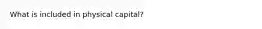 What is included in physical capital?