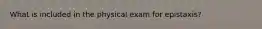 What is included in the physical exam for epistaxis?