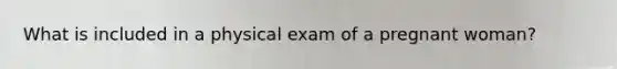 What is included in a physical exam of a pregnant woman?