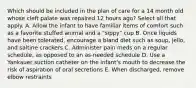 Which should be included in the plan of care for a 14 month old whose cleft palate was repaired 12 hours ago? Select all that apply. A. Allow the infant to have familiar items of comfort such as a favorite stuffed animal and a "sippy" cup B. Once liquids have been tolerated, encourage a bland diet such as soup, jello, and saltine crackers C. Administer pain meds on a regular schedule, as opposed to an as-needed schedule D. Use a Yankauer suction catheter on the infant's mouth to decrease the risk of aspiration of oral secretions E. When discharged, remove elbow restraints