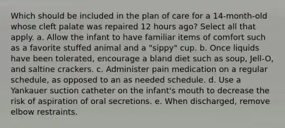 Which should be included in the plan of care for a 14-month-old whose cleft palate was repaired 12 hours ago? Select all that apply. a. Allow the infant to have familiar items of comfort such as a favorite stuffed animal and a "sippy" cup. b. Once liquids have been tolerated, encourage a bland diet such as soup, Jell-O, and saltine crackers. c. Administer pain medication on a regular schedule, as opposed to an as needed schedule. d. Use a Yankauer suction catheter on the infant's mouth to decrease the risk of aspiration of oral secretions. e. When discharged, remove elbow restraints.