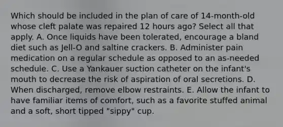 Which should be included in the plan of care of 14-month-old whose cleft palate was repaired 12 hours ago? Select all that apply. A. Once liquids have been tolerated, encourage a bland diet such as Jell-O and saltine crackers. B. Administer pain medication on a regular schedule as opposed to an as-needed schedule. C. Use a Yankauer suction catheter on the infant's mouth to decrease the risk of aspiration of oral secretions. D. When discharged, remove elbow restraints. E. Allow the infant to have familiar items of comfort, such as a favorite stuffed animal and a soft, short tipped "sippy" cup.