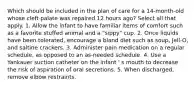 Which should be included in the plan of care for a 14-month-old whose cleft palate was repaired 12 hours ago? Select all that apply. 1. Allow the infant to have familiar items of comfort such as a favorite stuffed animal and a "sippy" cup. 2. Once liquids have been tolerated, encourage a bland diet such as soup, Jell-O, and saltine crackers. 3. Administer pain medication on a regular schedule, as opposed to an as-needed schedule. 4. Use a Yankauer suction catheter on the infant ' s mouth to decrease the risk of aspiration of oral secretions. 5. When discharged, remove elbow restraints.