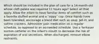 Which should be included in the plan of care for a 14-month-old whose cleft palate was repaired 12 hours ago? Select all that apply. Allow the infant to have familiar items of comfort such as a favorite stuffed animal and a "sippy" cup. Once liquids have been tolerated, encourage a bland diet such as soup, Jell-O, and saltine crackers. Administer pain medication on a regular schedule, as opposed to an as-needed schedule. Use a Yankauer suction catheter on the infant's mouth to decrease the risk of aspiration of oral secretions. When discharged, remove elbow restraints.