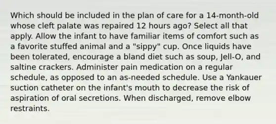 Which should be included in the plan of care for a 14-month-old whose cleft palate was repaired 12 hours ago? Select all that apply. Allow the infant to have familiar items of comfort such as a favorite stuffed animal and a "sippy" cup. Once liquids have been tolerated, encourage a bland diet such as soup, Jell-O, and saltine crackers. Administer pain medication on a regular schedule, as opposed to an as-needed schedule. Use a Yankauer suction catheter on the infant's mouth to decrease the risk of aspiration of oral secretions. When discharged, remove elbow restraints.