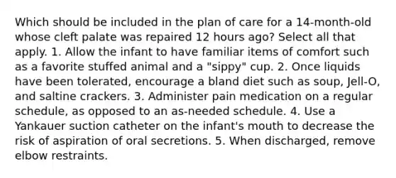 Which should be included in the plan of care for a 14-month-old whose cleft palate was repaired 12 hours ago? Select all that apply. 1. Allow the infant to have familiar items of comfort such as a favorite stuffed animal and a "sippy" cup. 2. Once liquids have been tolerated, encourage a bland diet such as soup, Jell-O, and saltine crackers. 3. Administer pain medication on a regular schedule, as opposed to an as-needed schedule. 4. Use a Yankauer suction catheter on the infant's mouth to decrease the risk of aspiration of oral secretions. 5. When discharged, remove elbow restraints.