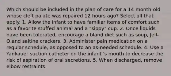 Which should be included in the plan of care for a 14-month-old whose cleft palate was repaired 12 hours ago? Select all that apply. 1. Allow the infant to have familiar items of comfort such as a favorite stuffed animal and a "sippy" cup. 2. Once liquids have been tolerated, encourage a bland diet such as soup, Jell-O,and saltine crackers. 3. Administer pain medication on a regular schedule, as opposed to an as-needed schedule. 4. Use a Yankauer suction catheter on the infant 's mouth to decrease the risk of aspiration of oral secretions. 5. When discharged, remove elbow restraints.