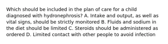 Which should be included in the plan of care for a child diagnosed with hydronephrosis? A. Intake and output, as well as vital signs, should be strictly monitored B. Fluids and sodium in the diet should be limited C. Steroids should be administered as ordered D. Limited contact with other people to avoid infection