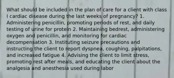 What should be included in the plan of care for a client with class I cardiac disease during the last weeks of pregnancy? 1. Administering penicillin, promoting periods of rest, and daily testing of urine for protein 2. Maintaining bedrest, administering oxygen and penicillin, and monitoring for cardiac decompensation 3. Instituting seizure precautions and instructing the client to report dyspnea, coughing, palpitations, and increased fatigue 4. Advising the client to limit stress, promoting rest after meals, and educating the client about the analgesia and anesthesia used during labor