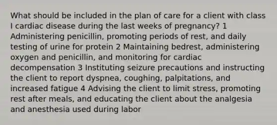 What should be included in the plan of care for a client with class I cardiac disease during the last weeks of pregnancy? 1 Administering penicillin, promoting periods of rest, and daily testing of urine for protein 2 Maintaining bedrest, administering oxygen and penicillin, and monitoring for cardiac decompensation 3 Instituting seizure precautions and instructing the client to report dyspnea, coughing, palpitations, and increased fatigue 4 Advising the client to limit stress, promoting rest after meals, and educating the client about the analgesia and anesthesia used during labor