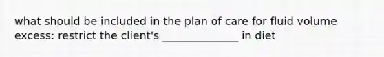 what should be included in the plan of care for fluid volume excess: restrict the client's ______________ in diet