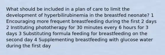 What should be included in a plan of care to limit the development of hyperbilirubinemia in the breastfed neonate? 1 Encouraging more frequent breastfeeding during the first 2 days 2 Instituting phototherapy for 30 minutes every 6 hours for 3 days 3 Substituting formula feeding for breastfeeding on the second day 4 Supplementing breastfeeding with glucose water during the first day