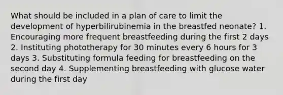 What should be included in a plan of care to limit the development of hyperbilirubinemia in the breastfed neonate? 1. Encouraging more frequent breastfeeding during the first 2 days 2. Instituting phototherapy for 30 minutes every 6 hours for 3 days 3. Substituting formula feeding for breastfeeding on the second day 4. Supplementing breastfeeding with glucose water during the first day