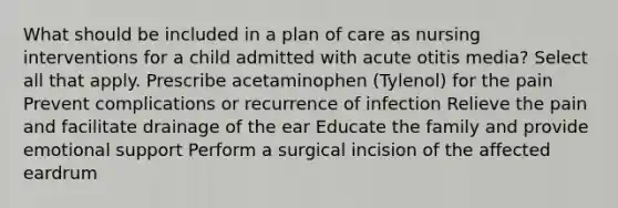 What should be included in a plan of care as nursing interventions for a child admitted with acute otitis media? Select all that apply. Prescribe acetaminophen (Tylenol) for the pain Prevent complications or recurrence of infection Relieve the pain and facilitate drainage of the ear Educate the family and provide emotional support Perform a surgical incision of the affected eardrum