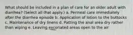 What should be included in a plan of care for an older adult with diarrhea? (Select all that apply.) a. Perineal care immediately after the diarrhea episode b. Application of lotion to the buttocks c. Maintenance of dry linens d. Patting the anal area dry rather than wiping e. Leaving excoriated areas open to the air