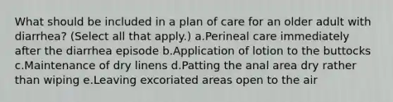 What should be included in a plan of care for an older adult with diarrhea? (Select all that apply.) a.Perineal care immediately after the diarrhea episode b.Application of lotion to the buttocks c.Maintenance of dry linens d.Patting the anal area dry rather than wiping e.Leaving excoriated areas open to the air