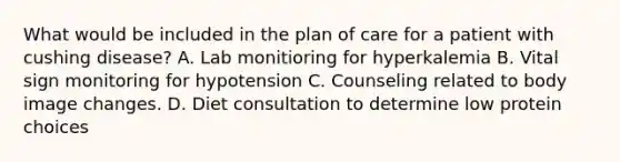 What would be included in the plan of care for a patient with cushing disease? A. Lab monitioring for hyperkalemia B. Vital sign monitoring for hypotension C. Counseling related to body image changes. D. Diet consultation to determine low protein choices