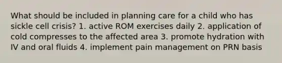 What should be included in planning care for a child who has sickle cell crisis? 1. active ROM exercises daily 2. application of cold compresses to the affected area 3. promote hydration with IV and oral fluids 4. implement pain management on PRN basis