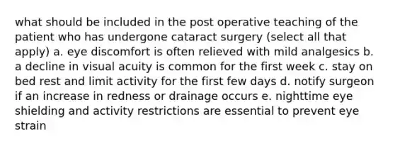 what should be included in the post operative teaching of the patient who has undergone cataract surgery (select all that apply) a. eye discomfort is often relieved with mild analgesics b. a decline in visual acuity is common for the first week c. stay on bed rest and limit activity for the first few days d. notify surgeon if an increase in redness or drainage occurs e. nighttime eye shielding and activity restrictions are essential to prevent eye strain