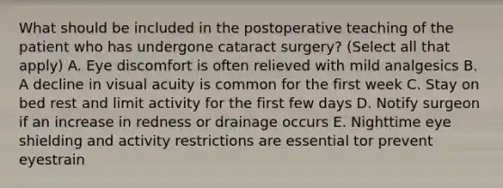 What should be included in the postoperative teaching of the patient who has undergone cataract surgery? (Select all that apply) A. Eye discomfort is often relieved with mild analgesics B. A decline in visual acuity is common for the first week C. Stay on bed rest and limit activity for the first few days D. Notify surgeon if an increase in redness or drainage occurs E. Nighttime eye shielding and activity restrictions are essential tor prevent eyestrain