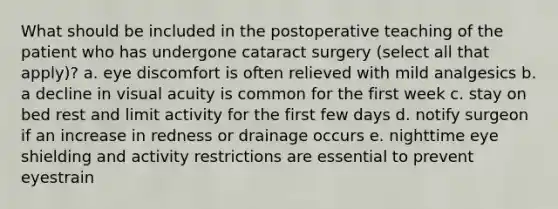 What should be included in the postoperative teaching of the patient who has undergone cataract surgery (select all that apply)? a. eye discomfort is often relieved with mild analgesics b. a decline in visual acuity is common for the first week c. stay on bed rest and limit activity for the first few days d. notify surgeon if an increase in redness or drainage occurs e. nighttime eye shielding and activity restrictions are essential to prevent eyestrain