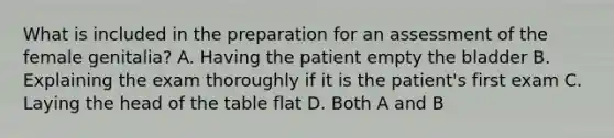 What is included in the preparation for an assessment of the female genitalia? A. Having the patient empty the bladder B. Explaining the exam thoroughly if it is the patient's first exam C. Laying the head of the table flat D. Both A and B