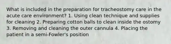 What is included in the preparation for tracheostomy care in the acute care environment? 1. Using clean technique and supplies for cleaning 2. Preparing cotton balls to clean inside the ostomy 3. Removing and cleaning the outer cannula 4. Placing the patient in a semi-Fowler's position