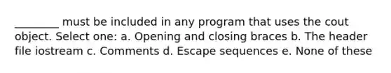 ________ must be included in any program that uses the cout object. Select one: a. Opening and closing braces b. The header file iostream c. Comments d. Escape sequences e. None of these