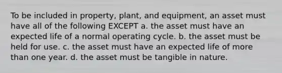 To be included in property, plant, and equipment, an asset must have all of the following EXCEPT a. the asset must have an expected life of a normal operating cycle. b. the asset must be held for use. c. the asset must have an expected life of more than one year. d. the asset must be tangible in nature.