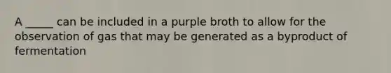 A _____ can be included in a purple broth to allow for the observation of gas that may be generated as a byproduct of fermentation