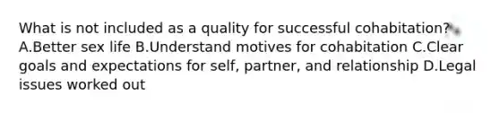 What is not included as a quality for successful cohabitation? A.Better sex life B.Understand motives for cohabitation C.Clear goals and expectations for self, partner, and relationship D.Legal issues worked out