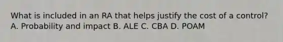 What is included in an RA that helps justify the cost of a control? A. Probability and impact B. ALE C. CBA D. POAM