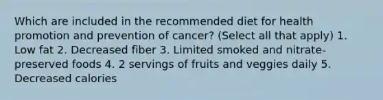 Which are included in the recommended diet for health promotion and prevention of cancer? (Select all that apply) 1. Low fat 2. Decreased fiber 3. Limited smoked and nitrate-preserved foods 4. 2 servings of fruits and veggies daily 5. Decreased calories