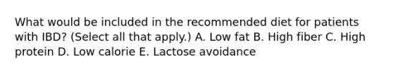 What would be included in the recommended diet for patients with IBD? (Select all that apply.) A. Low fat B. High fiber C. High protein D. Low calorie E. Lactose avoidance