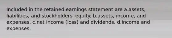 Included in the retained earnings statement are a.assets, liabilities, and stockholders' equity. b.assets, income, and expenses. c.net income (loss) and dividends. d.income and expenses.