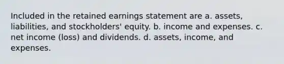 Included in the retained earnings statement are a. assets, liabilities, and stockholders' equity. b. income and expenses. c. net income (loss) and dividends. d. assets, income, and expenses.