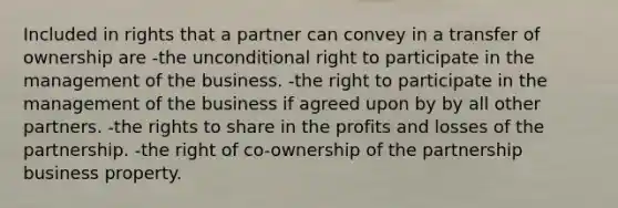 Included in rights that a partner can convey in a transfer of ownership are -the unconditional right to participate in the management of the business. -the right to participate in the management of the business if agreed upon by by all other partners. -the rights to share in the profits and losses of the partnership. -the right of co-ownership of the partnership business property.