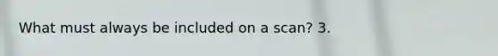 What must always be included on a scan? 3.