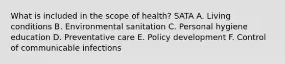 What is included in the scope of health? SATA A. Living conditions B. Environmental sanitation C. Personal hygiene education D. Preventative care E. Policy development F. Control of communicable infections