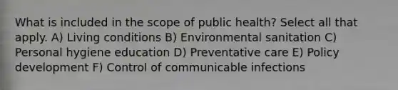 What is included in the scope of public health? Select all that apply. A) Living conditions B) Environmental sanitation C) Personal hygiene education D) Preventative care E) Policy development F) Control of communicable infections