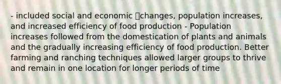 - included social and economic changes, population increases, and increased efficiency of food production - Population increases followed from the domestication of plants and animals and the gradually increasing efficiency of food production. Better farming and ranching techniques allowed larger groups to thrive and remain in one location for longer periods of time