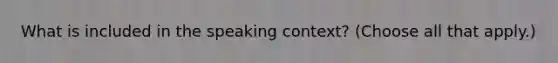 What is included in the speaking context? (Choose all that apply.)