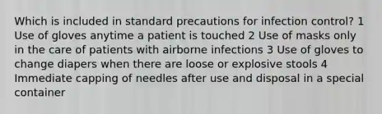 Which is included in standard precautions for infection control? 1 Use of gloves anytime a patient is touched 2 Use of masks only in the care of patients with airborne infections 3 Use of gloves to change diapers when there are loose or explosive stools 4 Immediate capping of needles after use and disposal in a special container